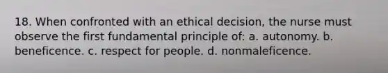 18. When confronted with an ethical decision, the nurse must observe the first fundamental principle of: a. autonomy. b. beneficence. c. respect for people. d. nonmaleficence.