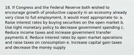 18. If Congress and the Federal Reserve both wished to encourage growth of productive capacity in an economy already very close to full employment, it would most appropriate to: a. Raise interest rates by buying securities on the open market b. Use tight monetary policy to decrease government spending c. Reduce income taxes and increase government transfer payments d. Reduce interest rates by open market operations and raise taxes on consumption e. Increase capital gain taxes and decrease the money supply