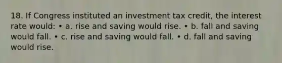 18. If Congress instituted an investment tax credit, the interest rate would: • a. rise and saving would rise. • b. fall and saving would fall. • c. rise and saving would fall. • d. fall and saving would rise.