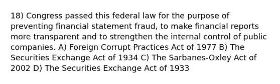 18) Congress passed this federal law for the purpose of preventing financial statement fraud, to make financial reports more transparent and to strengthen the internal control of public companies. A) Foreign Corrupt Practices Act of 1977 B) The Securities Exchange Act of 1934 C) The Sarbanes-Oxley Act of 2002 D) The Securities Exchange Act of 1933