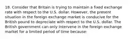 18. Consider that Britain is trying to maintain a fixed exchange rate with respect to the U.S. dollar. However, the present situation in the foreign exchange market is conducive for the British pound to depreciate with respect to the U.S. dollar. The British government can only intervene in the foreign exchange market for a limited period of time because: