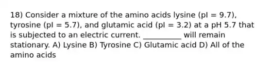 18) Consider a mixture of the amino acids lysine (pI = 9.7), tyrosine (pI = 5.7), and glutamic acid (pI = 3.2) at a pH 5.7 that is subjected to an electric current. __________ will remain stationary. A) Lysine B) Tyrosine C) Glutamic acid D) All of the amino acids