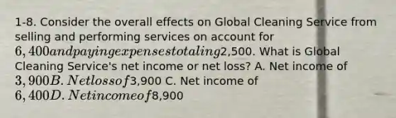 1-8. Consider the overall effects on Global Cleaning Service from selling and performing services on account for 6,400 and paying expenses totaling2,500. What is Global Cleaning Service's net income or net loss? A. Net income of 3,900 B. Net loss of3,900 C. Net income of 6,400 D. Net income of8,900