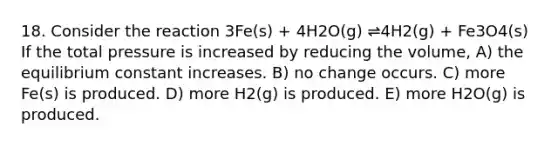 18. Consider the reaction 3Fe(s) + 4H2O(g) ⇌4H2(g) + Fe3O4(s) If the total pressure is increased by reducing the volume, A) the equilibrium constant increases. B) no change occurs. C) more Fe(s) is produced. D) more H2(g) is produced. E) more H2O(g) is produced.