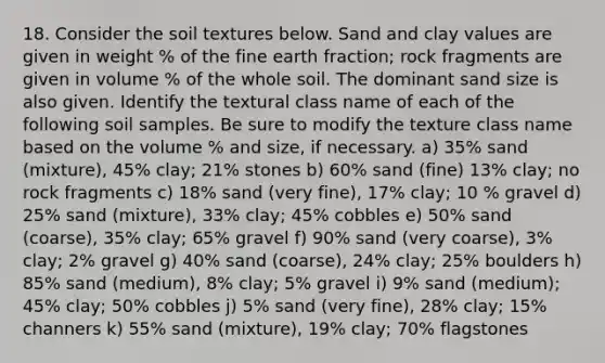 18. Consider the soil textures below. Sand and clay values are given in weight % of the fine earth fraction; rock fragments are given in volume % of the whole soil. The dominant sand size is also given. Identify the textural class name of each of the following soil samples. Be sure to modify the texture class name based on the volume % and size, if necessary. a) 35% sand (mixture), 45% clay; 21% stones b) 60% sand (fine) 13% clay; no rock fragments c) 18% sand (very fine), 17% clay; 10 % gravel d) 25% sand (mixture), 33% clay; 45% cobbles e) 50% sand (coarse), 35% clay; 65% gravel f) 90% sand (very coarse), 3% clay; 2% gravel g) 40% sand (coarse), 24% clay; 25% boulders h) 85% sand (medium), 8% clay; 5% gravel i) 9% sand (medium); 45% clay; 50% cobbles j) 5% sand (very fine), 28% clay; 15% channers k) 55% sand (mixture), 19% clay; 70% flagstones