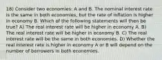 18) Consider two economies: A and B. The nominal interest rate is the same in both economies, but the rate of inflation is higher in economy B. Which of the following statements will then be true? A) The real interest rate will be higher in economy A. B) The real interest rate will be higher in economy B. C) The real interest rate will be the same in both economies. D) Whether the real interest rate is higher in economy A or B will depend on the number of borrowers in both economies.