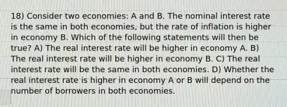 18) Consider two economies: A and B. The nominal interest rate is the same in both economies, but the rate of inflation is higher in economy B. Which of the following statements will then be true? A) The real interest rate will be higher in economy A. B) The real interest rate will be higher in economy B. C) The real interest rate will be the same in both economies. D) Whether the real interest rate is higher in economy A or B will depend on the number of borrowers in both economies.