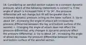 18. Considering an aerofoil section subject to a constant dynamic pressure, which of the following statements is correct? a. If the angle of attack is increased from 4° to 14°, the pressure differential will not change but lift will be greater due to increased dynamic pressure acting on the lower surface. b. Up to about 16°, increasing the angle of attack will increase the pressure differential between the top and bottom surface of the aerofoil. c. Changing the angle of attack does not affect the pressure differential, only changes in dynamic pressure affect the pressure differential. d. Up to about 16°, increasing the angle of attack decreases the pressure differential between the top and bottom surface of the aerofoil section.