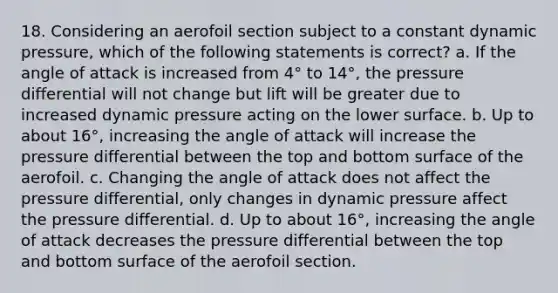 18. Considering an aerofoil section subject to a constant dynamic pressure, which of the following statements is correct? a. If the angle of attack is increased from 4° to 14°, the pressure differential will not change but lift will be greater due to increased dynamic pressure acting on the lower surface. b. Up to about 16°, increasing the angle of attack will increase the pressure differential between the top and bottom surface of the aerofoil. c. Changing the angle of attack does not affect the pressure differential, only changes in dynamic pressure affect the pressure differential. d. Up to about 16°, increasing the angle of attack decreases the pressure differential between the top and bottom surface of the aerofoil section.