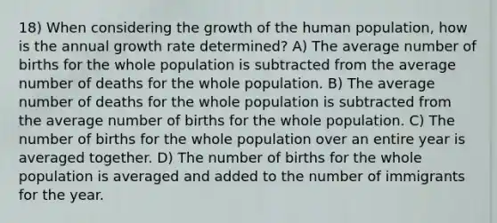 18) When considering the growth of the human population, how is the annual growth rate determined? A) The average number of births for the whole population is subtracted from the average number of deaths for the whole population. B) The average number of deaths for the whole population is subtracted from the average number of births for the whole population. C) The number of births for the whole population over an entire year is averaged together. D) The number of births for the whole population is averaged and added to the number of immigrants for the year.