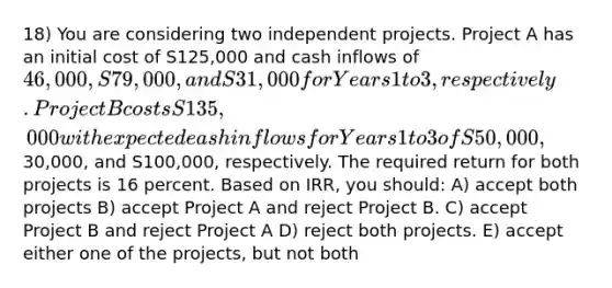 18) You are considering two independent projects. Project A has an initial cost of S125,000 and cash inflows of 46,000, S79,000, and S31,000 for Years 1 to 3, respectively. Project B costs S135,000 with expected eash inflows for Years 1 to 3 of S50,000,30,000, and S100,000, respectively. The required return for both projects is 16 percent. Based on IRR, you should: A) accept both projects B) accept Project A and reject Project B. C) accept Project B and reject Project A D) reject both projects. E) accept either one of the projects, but not both