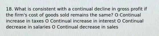 18. What is consistent with a continual decline in gross profit if the firm's cost of goods sold remains the same? O Continual increase in taxes O Continual increase in interest O Continual decrease in salaries O Continual decrease in sales