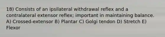 18) Consists of an ipsilateral withdrawal reflex and a contralateral extensor reflex; important in maintaining balance. A) Crossed-extensor B) Plantar C) Golgi tendon D) Stretch E) Flexor