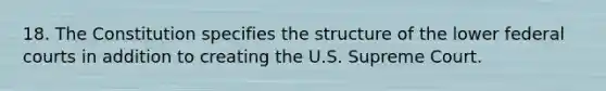 18. The Constitution specifies the structure of the lower federal courts in addition to creating the U.S. Supreme Court.