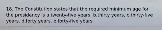 18. The Constitution states that the required minimum age for the presidency is a.twenty-five years. b.thirty years. c.thirty-five years. d.forty years. e.forty-five years.