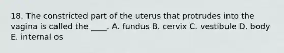 18. The constricted part of the uterus that protrudes into the vagina is called the ____. A. fundus B. cervix C. vestibule D. body E. internal os