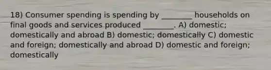 18) Consumer spending is spending by ________ households on final goods and services produced ________. A) domestic; domestically and abroad B) domestic; domestically C) domestic and foreign; domestically and abroad D) domestic and foreign; domestically