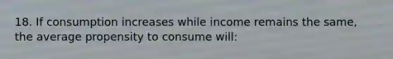 18. If consumption increases while income remains the same, the average propensity to consume will: