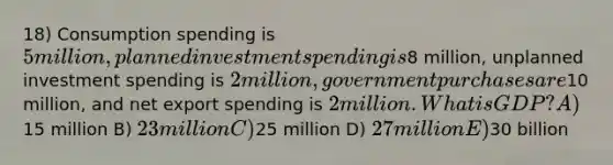 18) Consumption spending is 5 million, planned investment spending is8 million, unplanned investment spending is 2 million, government purchases are10 million, and net export spending is 2 million. What is GDP? A)15 million B) 23 million C)25 million D) 27 million E)30 billion