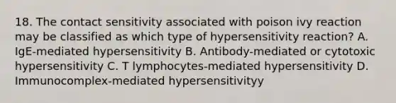 18. The contact sensitivity associated with poison ivy reaction may be classified as which type of hypersensitivity reaction? A. IgE-mediated hypersensitivity B. Antibody-mediated or cytotoxic hypersensitivity C. T lymphocytes-mediated hypersensitivity D. Immunocomplex-mediated hypersensitivityy