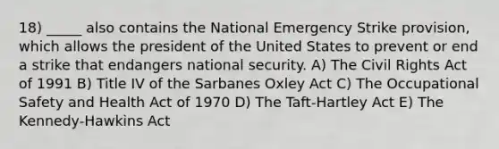 18) _____ also contains the National Emergency Strike provision, which allows the president of the United States to prevent or end a strike that endangers national security. A) The Civil Rights Act of 1991 B) Title IV of the Sarbanes Oxley Act C) The Occupational Safety and Health Act of 1970 D) The Taft-Hartley Act E) The Kennedy-Hawkins Act