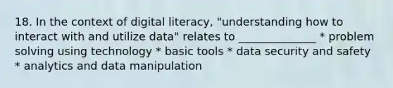 18. In the context of digital literacy, "understanding how to interact with and utilize data" relates to ______________ * problem solving using technology * basic tools * data security and safety * analytics and data manipulation