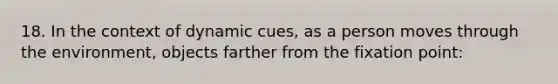 18. In the context of dynamic cues, as a person moves through the environment, objects farther from the fixation point: