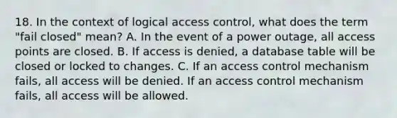 18. In the context of logical access control, what does the term "fail closed" mean? A. In the event of a power outage, all access points are closed. B. If access is denied, a database table will be closed or locked to changes. C. If an access control mechanism fails, all access will be denied. If an access control mechanism fails, all access will be allowed.