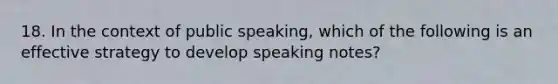 18. In the context of public speaking, which of the following is an effective strategy to develop speaking notes?