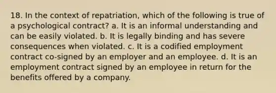 18. In the context of repatriation, which of the following is true of a psychological contract? a. It is an informal understanding and can be easily violated. b. It is legally binding and has severe consequences when violated. c. It is a codified employment contract co-signed by an employer and an employee. d. It is an employment contract signed by an employee in return for the benefits offered by a company.