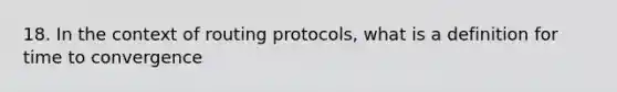 18. In the context of routing protocols, what is a definition for time to convergence