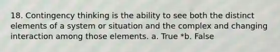 18. Contingency thinking is the ability to see both the distinct elements of a system or situation and the complex and changing interaction among those elements. a. True *b. False