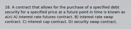 18. A contract that allows for the purchase of a specified debt security for a specified price at a future point in time is known as a(n) A) interest rate futures contract. B) interest rate swap contract. C) interest cap contract. D) security swap contract.