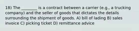 18) The ________ is a contract between a carrier (e.g., a trucking company) and the seller of goods that dictates the details surrounding the shipment of goods. A) bill of lading B) sales invoice C) picking ticket D) remittance advice