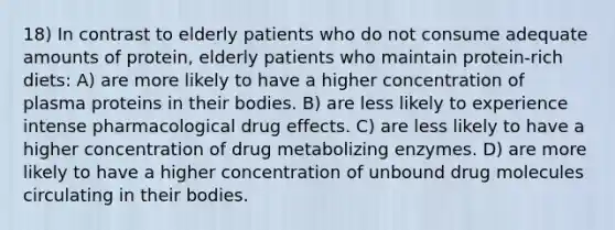 18) In contrast to elderly patients who do not consume adequate amounts of protein, elderly patients who maintain protein-rich diets: A) are more likely to have a higher concentration of plasma proteins in their bodies. B) are less likely to experience intense pharmacological drug effects. C) are less likely to have a higher concentration of drug metabolizing enzymes. D) are more likely to have a higher concentration of unbound drug molecules circulating in their bodies.