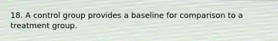 18. A control group provides a baseline for comparison to a treatment group.