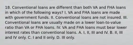 18. Conventional loans are different than both VA and FHA loans in which of the following ways? I. VA and FHA loans are made with government funds. II. Conventional loans are not insured. III. Conventional loans are usually made on a lower loan-to-value ratio than VA or FHA loans. IV. VA and FHA loans must bear lower interest rates than conventional loans. A. I, II, III and IV. B. II, III and IV only. C. I and II only. D. III only.