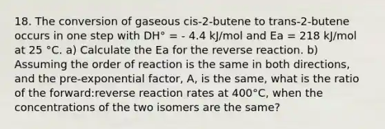 18. The conversion of gaseous cis-2-butene to trans-2-butene occurs in one step with DH° = - 4.4 kJ/mol and Ea = 218 kJ/mol at 25 °C. a) Calculate the Ea for the reverse reaction. b) Assuming the order of reaction is the same in both directions, and the pre-exponential factor, A, is the same, what is the ratio of the forward:reverse reaction rates at 400°C, when the concentrations of the two isomers are the same?