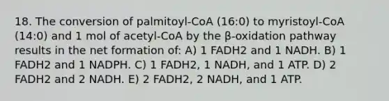 18. The conversion of palmitoyl-CoA (16:0) to myristoyl-CoA (14:0) and 1 mol of acetyl-CoA by the β-oxidation pathway results in the net formation of: A) 1 FADH2 and 1 NADH. B) 1 FADH2 and 1 NADPH. C) 1 FADH2, 1 NADH, and 1 ATP. D) 2 FADH2 and 2 NADH. E) 2 FADH2, 2 NADH, and 1 ATP.