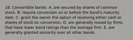 18. Convertible bonds: A. are secured by shares of common stock. B. require conversion on or before the bond's maturity date. C. grant the owner the option of receiving either cash or shares of stock on conversion. D. are generally issued by firms that have lower bond ratings than the average firm. E. are generally granted seniority over all other bonds.