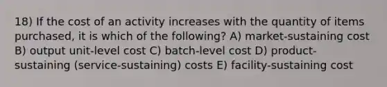 18) If the cost of an activity increases with the quantity of items purchased, it is which of the following? A) market-sustaining cost B) output unit-level cost C) batch-level cost D) product-sustaining (service-sustaining) costs E) facility-sustaining cost