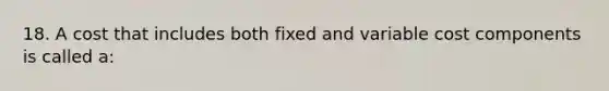 18. A cost that includes both fixed and variable cost components is called a: