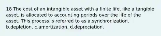 18 The cost of an intangible asset with a finite life, like a tangible asset, is allocated to accounting periods over the life of the asset. This process is referred to as a.synchronization. b.depletion. c.amortization. d.depreciation.