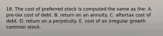 18. The cost of preferred stock is computed the same as the: A. pre-tax cost of debt. B. return on an annuity. C. aftertax cost of debt. D. return on a perpetuity. E. cost of an irregular growth common stock.