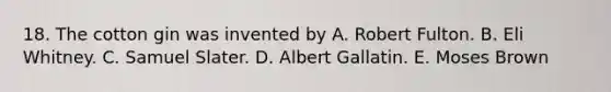 18. The cotton gin was invented by A. Robert Fulton. B. Eli Whitney. C. Samuel Slater. D. Albert Gallatin. E. Moses Brown