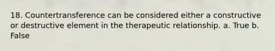 18. Countertransference can be considered either a constructive or destructive element in the therapeutic relationship. a. True b. False