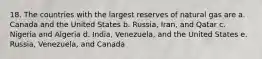 18. The countries with the largest reserves of natural gas are a. Canada and the United States b. Russia, Iran, and Qatar c. Nigeria and Algeria d. India, Venezuela, and the United States e. Russia, Venezuela, and Canada