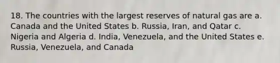 18. The countries with the largest reserves of natural gas are a. Canada and the United States b. Russia, Iran, and Qatar c. Nigeria and Algeria d. India, Venezuela, and the United States e. Russia, Venezuela, and Canada