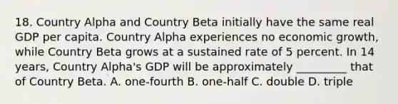 18. Country Alpha and Country Beta initially have the same real GDP per capita. Country Alpha experiences no economic growth, while Country Beta grows at a sustained rate of 5 percent. In 14 years, Country Alpha's GDP will be approximately _________ that of Country Beta. A. one-fourth B. one-half C. double D. triple