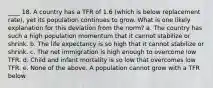 ____ 18. A country has a TFR of 1.6 (which is below replacement rate), yet its population continues to grow. What is one likely explanation for this deviation from the norm? a. The country has such a high population momentum that it cannot stabilize or shrink. b. The life expectancy is so high that it cannot stabilize or shrink. c. The net immigration is high enough to overcome low TFR. d. Child and infant mortality is so low that overcomes low TFR. e. None of the above. A population cannot grow with a TFR below